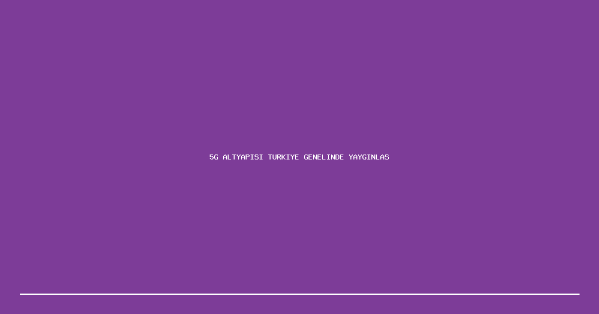 5G Altyapisi Turkiye Genelinde Yayginlasiyor
