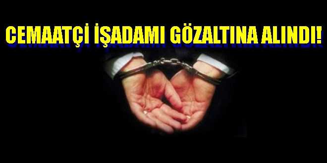 Cemaatçi İşadamı Gözaltına Alındı!