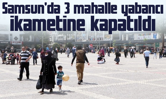 Samsun’da 3 mahalle yabancı ikametine kapatıldı! İşte detaylar