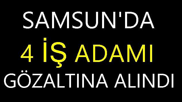 Samsun’da 4 İş Adamı Gözaltına Alındı!